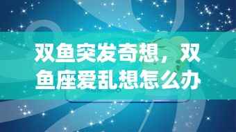 双鱼突发奇想,双鱼座爱乱想怎么办