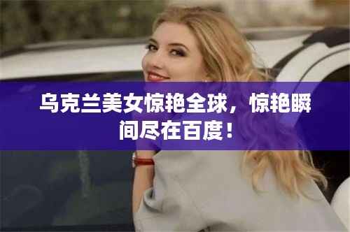 乌克兰美女惊艳全球,惊艳瞬间尽在百度!