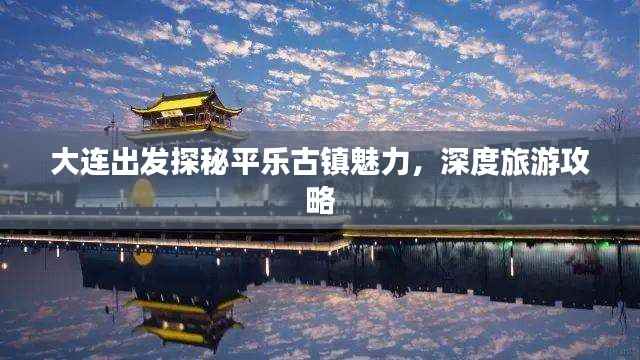 大连出发探秘平乐古镇魅力,深度旅游攻略