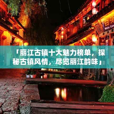 「丽江古镇十大魅力榜单，探秘古镇风情，尽览丽江韵味」