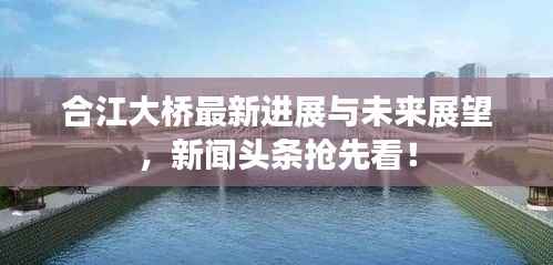 合江大桥最新进展与未来展望，新闻头条抢先看！
