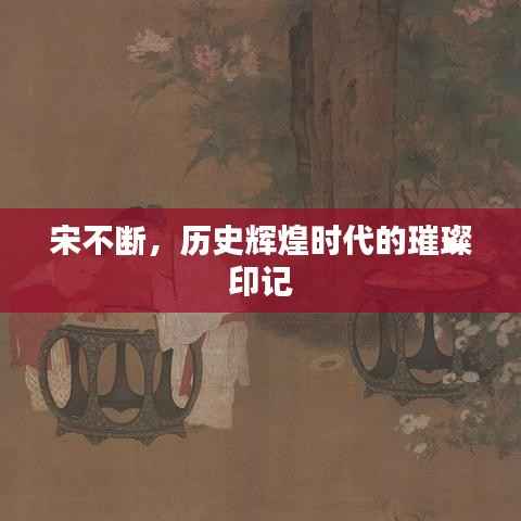 宋不断,历史辉煌时代的璀璨印记